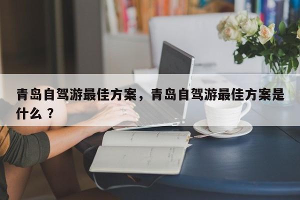 青岛自驾游最佳方案，青岛自驾游最佳方案是什么 ？-第1张图片-二手车资讯网