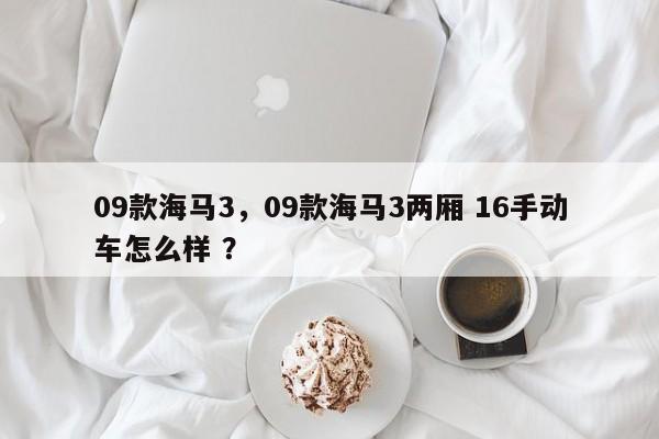 09款海马3，09款海马3两厢 16手动车怎么样 ？-第1张图片-二手车资讯网