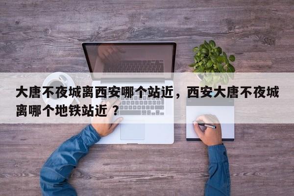 大唐不夜城离西安哪个站近，西安大唐不夜城离哪个地铁站近 ？-第1张图片-二手车资讯网
