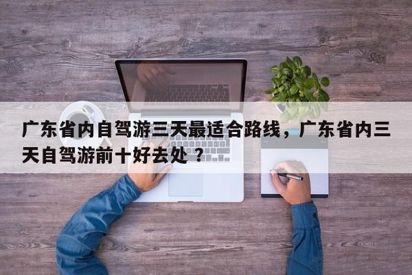 广东省内自驾游三天最适合路线，广东省内三天自驾游前十好去处 ？-第1张图片-二手车资讯网