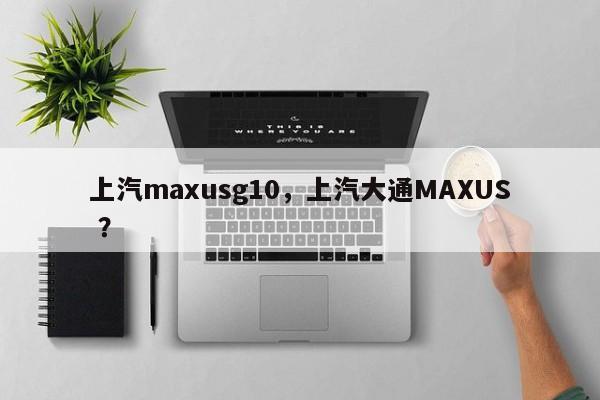 上汽maxusg10，上汽大通MAXUS ？-第1张图片-二手车资讯网