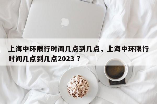 上海中环限行时间几点到几点，上海中环限行时间几点到几点2023 ？