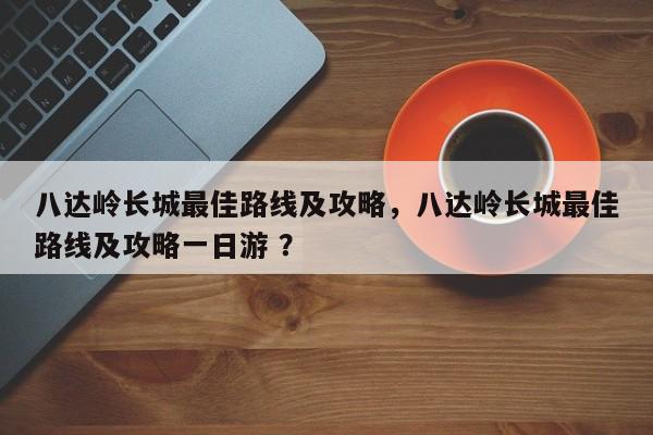 八达岭长城最佳路线及攻略，八达岭长城最佳路线及攻略一日游 ？-第1张图片-二手车资讯网