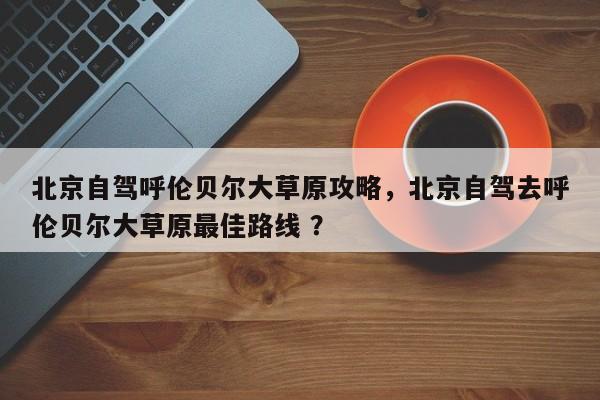 北京自驾呼伦贝尔大草原攻略，北京自驾去呼伦贝尔大草原最佳路线 ？-第1张图片-二手车资讯网