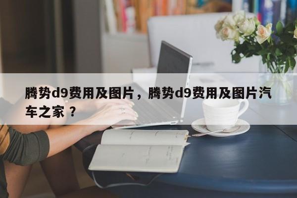 腾势d9费用及图片，腾势d9费用及图片汽车之家 ？-第1张图片-二手车资讯网
