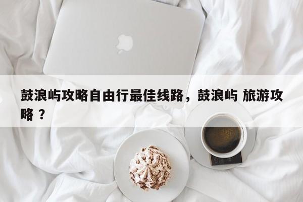 鼓浪屿攻略自由行最佳线路，鼓浪屿 旅游攻略 ？-第1张图片-二手车资讯网