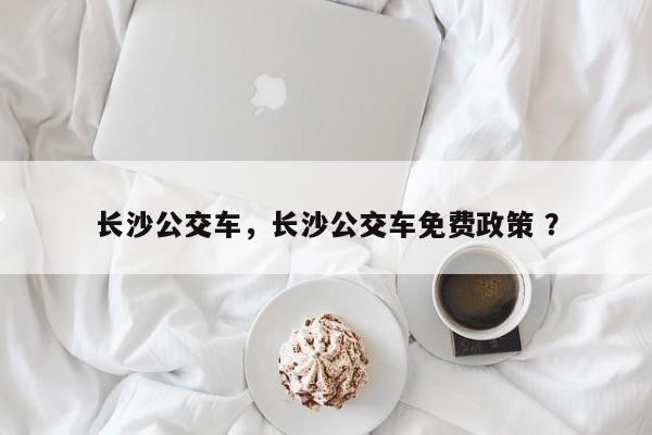 长沙公交车，长沙公交车免费政策 ？-第1张图片-二手车资讯网