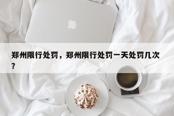 郑州限行处罚，郑州限行处罚一天处罚几次 ？-第1张图片-二手车资讯网