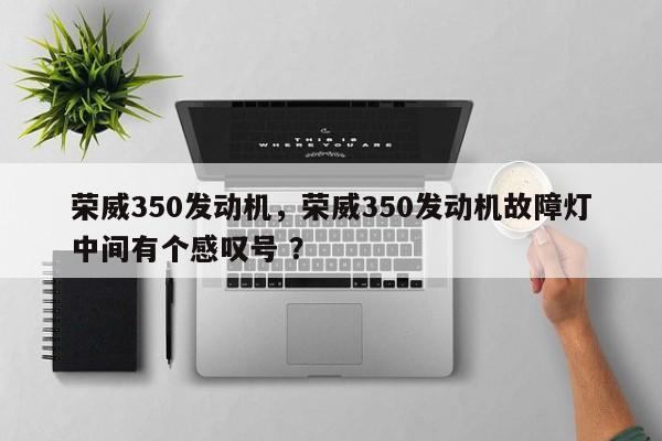 荣威350发动机，荣威350发动机故障灯中间有个感叹号 ？-第1张图片-二手车资讯网