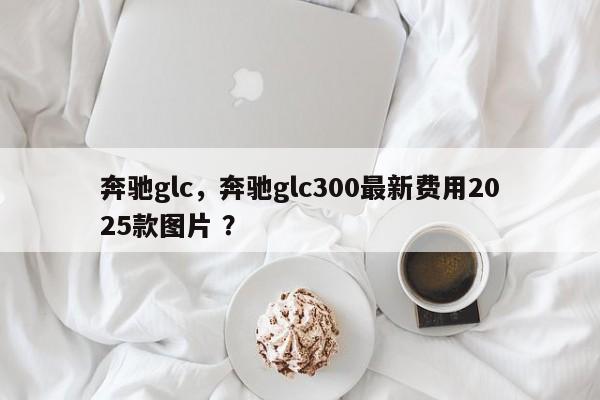 奔驰glc，奔驰glc300最新费用2025款图片 ？-第1张图片-二手车资讯网