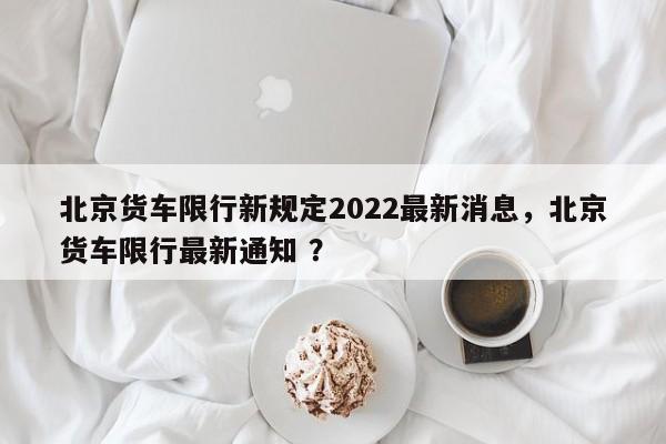 北京货车限行新规定2022最新消息,北京货车限行最新通知 ?-第1张图片-二手车资讯网 北京货车限行新规定2022最新消息,北京货车限行最新通知 ?-第1张图片-二手车资讯网