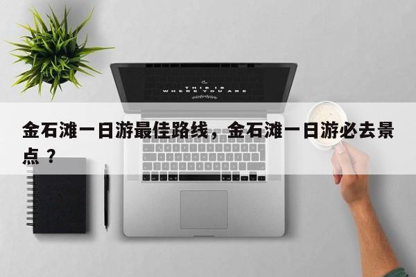 金石滩一日游最佳路线，金石滩一日游必去景点 ？-第1张图片-二手车资讯网