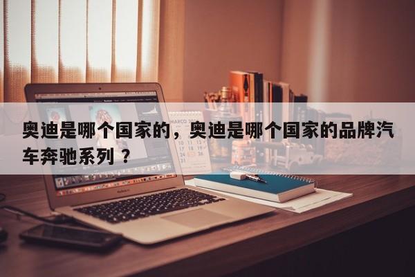 奥迪是哪个国家的，奥迪是哪个国家的品牌汽车奔驰系列 ？-第1张图片-二手车资讯网