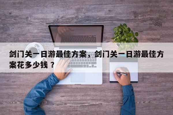 剑门关一日游最佳方案，剑门关一日游最佳方案花多少钱 ？-第1张图片-二手车资讯网