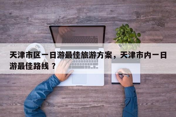 天津市区一日游最佳旅游方案，天津市内一日游最佳路线 ？-第1张图片-二手车资讯网