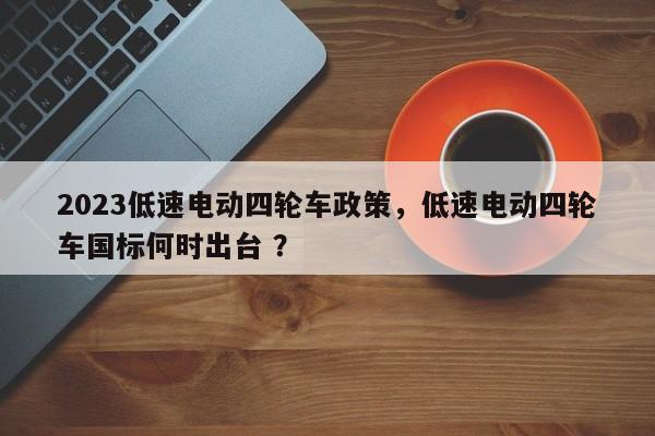 2023低速电动四轮车政策，低速电动四轮车国标何时出台 ？