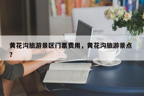 黄花沟旅游景区门票费用，黄花沟旅游景点 ？-第1张图片-二手车资讯网