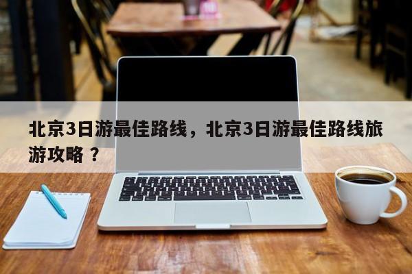北京3日游最佳路线，北京3日游最佳路线旅游攻略 ？-第1张图片-二手车资讯网