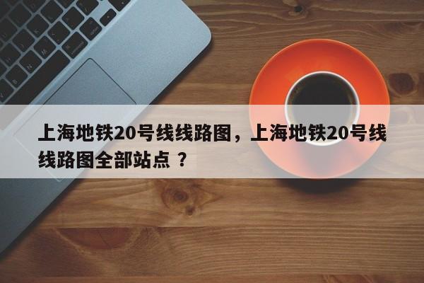 上海地铁20号线线路图，上海地铁20号线线路图全部站点 ？-第1张图片-二手车资讯网
