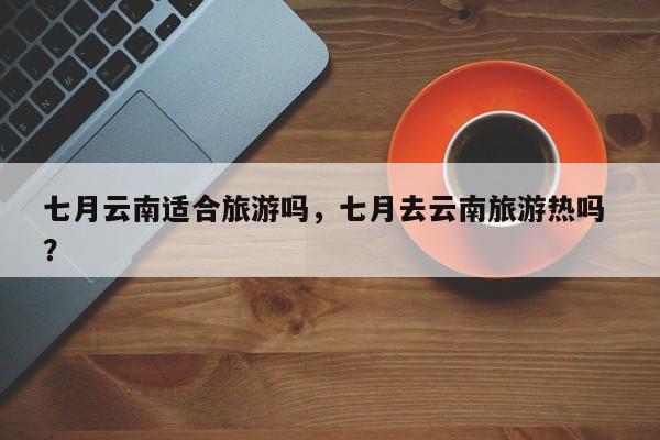 七月云南适合旅游吗，七月去云南旅游热吗 ？-第1张图片-二手车资讯网