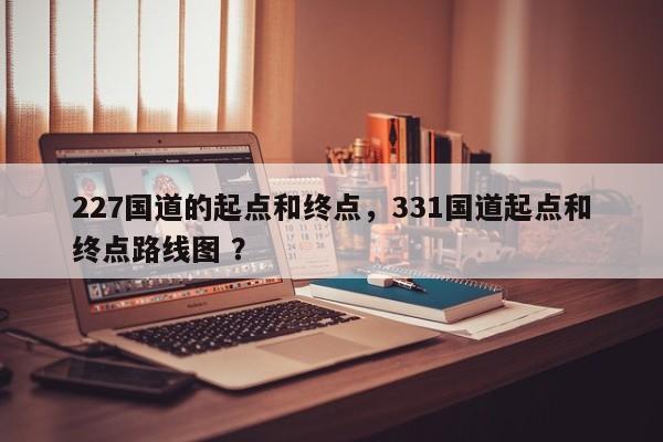 227国道的起点和终点，331国道起点和终点路线图 ？-第1张图片-二手车资讯网