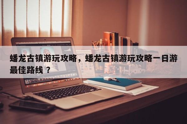 蟠龙古镇游玩攻略，蟠龙古镇游玩攻略一日游最佳路线 ？-第1张图片-二手车资讯网