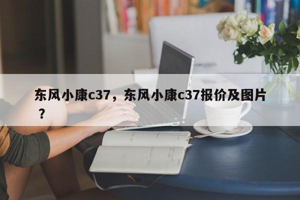 东风小康c37，东风小康c37报价及图片 ？-第1张图片-二手车资讯网