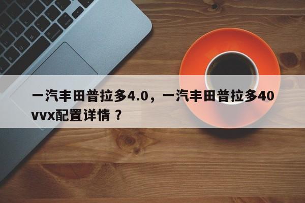 一汽丰田普拉多4.0，一汽丰田普拉多40vvx配置详情 ？-第1张图片-二手车资讯网