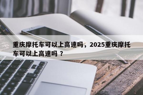 重庆摩托车可以上高速吗，2025重庆摩托车可以上高速吗 ？-第1张图片-二手车资讯网