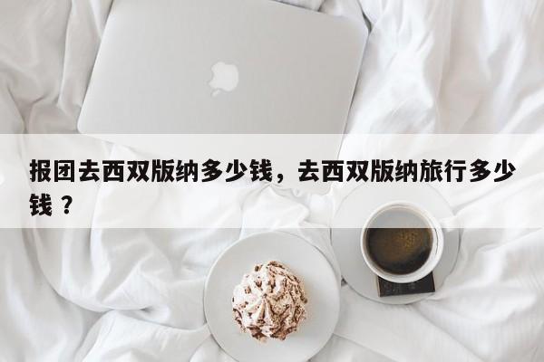 报团去西双版纳多少钱，去西双版纳旅行多少钱 ？-第1张图片-二手车资讯网