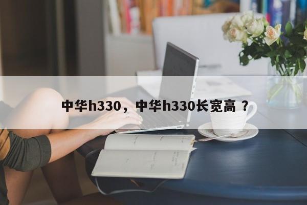 中华h330，中华h330长宽高 ？-第1张图片-二手车资讯网