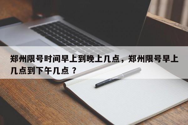 郑州限号时间早上到晚上几点，郑州限号早上几点到下午几点 ？-第1张图片-二手车资讯网