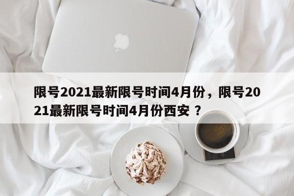限号2021最新限号时间4月份，限号2021最新限号时间4月份西安 ？-第1张图片-二手车资讯网