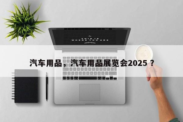 汽车用品，汽车用品展览会2025 ？-第1张图片-二手车资讯网