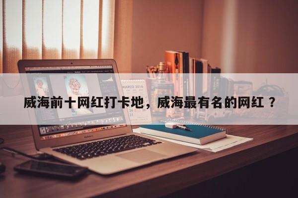 威海前十网红打卡地，威海最有名的网红 ？-第1张图片-二手车资讯网