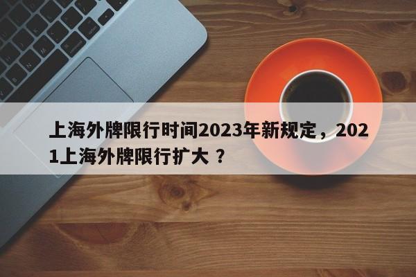 上海外牌限行时间2023年新规定，2021上海外牌限行扩大 ？-第1张图片-二手车资讯网