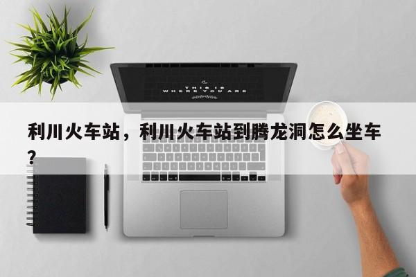 利川火车站，利川火车站到腾龙洞怎么坐车 ？-第1张图片-二手车资讯网
