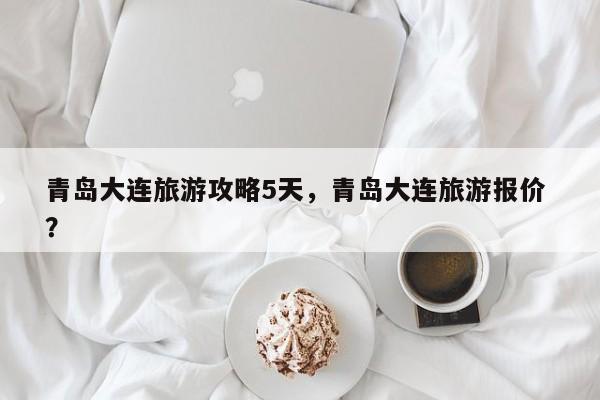 青岛大连旅游攻略5天，青岛大连旅游报价 ？-第1张图片-二手车资讯网