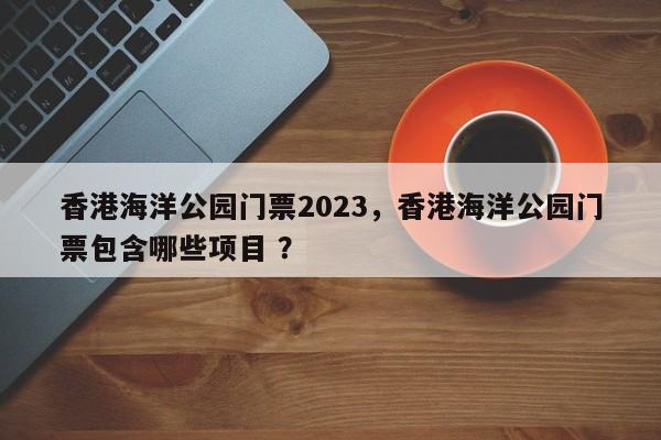 香港海洋公园门票2023，香港海洋公园门票包含哪些项目 ？-第1张图片-二手车资讯网