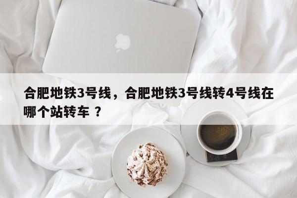 合肥地铁3号线，合肥地铁3号线转4号线在哪个站转车 ？-第1张图片-二手车资讯网