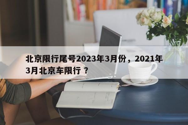 北京限行尾号2023年3月份，2021年3月北京车限行 ？-第1张图片-二手车资讯网