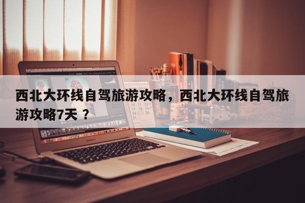 西北大环线自驾旅游攻略，西北大环线自驾旅游攻略7天 ？-第1张图片-二手车资讯网