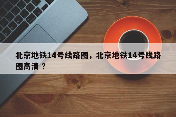 北京地铁14号线路图，北京地铁14号线路图高清 ？-第1张图片-二手车资讯网
