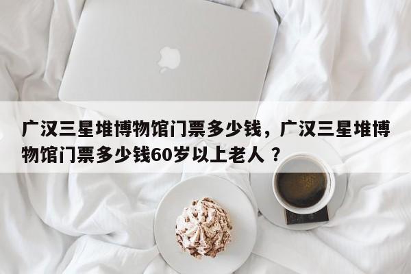 广汉三星堆博物馆门票多少钱，广汉三星堆博物馆门票多少钱60岁以上老人 ？-第1张图片-二手车资讯网
