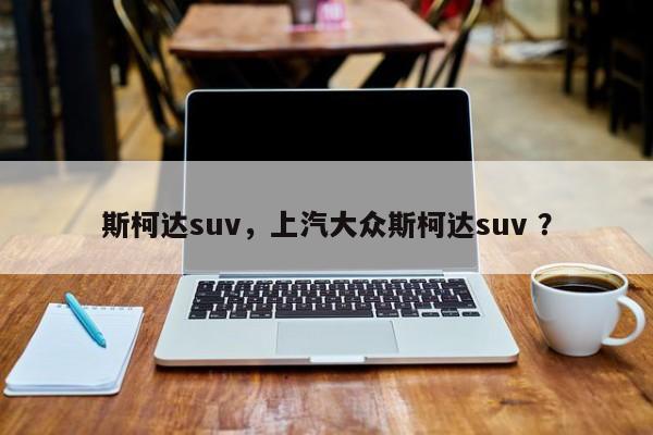 斯柯达suv，上汽大众斯柯达suv ？-第1张图片-二手车资讯网