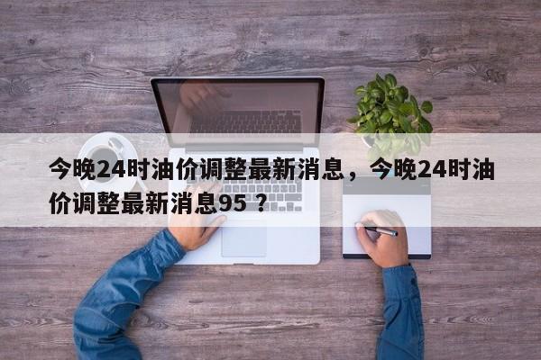 今晚24时油价调整最新消息，今晚24时油价调整最新消息95 ？-第1张图片-二手车资讯网
