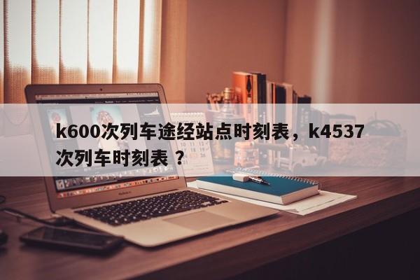 k600次列车途经站点时刻表，k4537次列车时刻表 ？-第1张图片-二手车资讯网