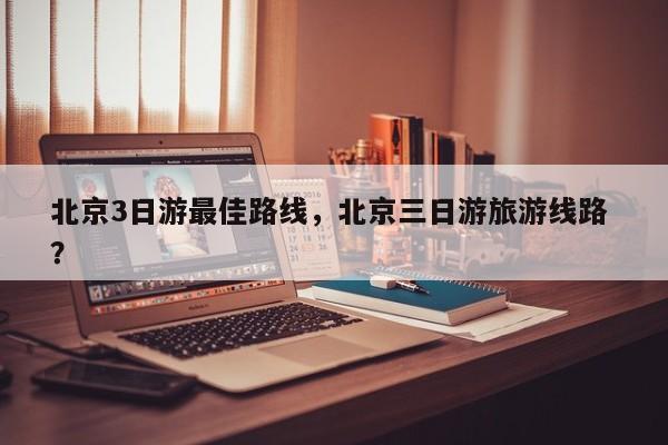 北京3日游最佳路线，北京三日游旅游线路 ？-第1张图片-二手车资讯网