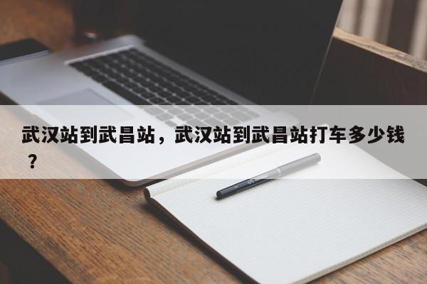 武汉站到武昌站，武汉站到武昌站打车多少钱 ？-第1张图片-二手车资讯网