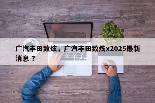 广汽丰田致炫，广汽丰田致炫x2025最新消息 ？-第1张图片-二手车资讯网
